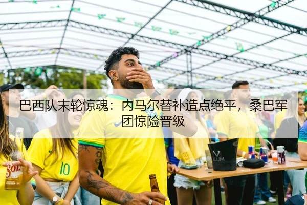 巴西队末轮惊魂：内马尔替补造点绝平，桑巴军团惊险晋级