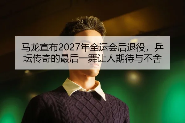 马龙宣布2027年全运会后退役，乒坛传奇的最后一舞让人期待与不舍