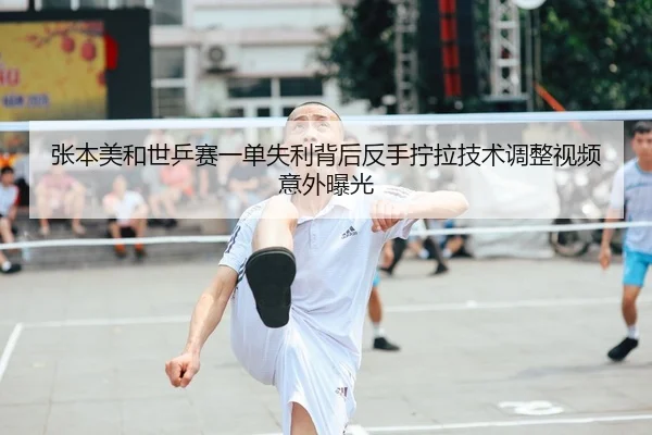 张本美和世乒赛一单失利背后反手拧拉技术调整视频意外曝光